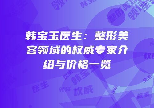 韩宝玉医生：整形美容领域的权威专家介绍与价格一览