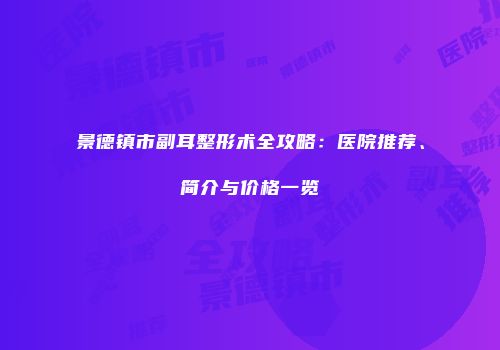 景德镇市副耳整形术全攻略：医院推荐、简介与价格一览