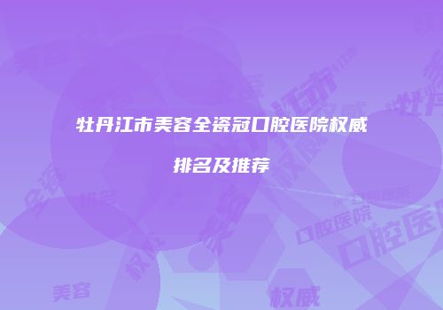 牡丹江市美容全瓷冠口腔医院权威排名及推荐