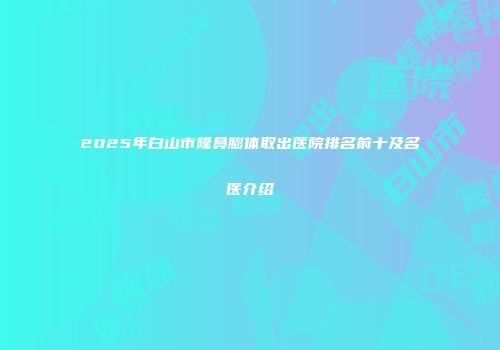 2025年白山市隆鼻膨体取出医院排名前十及名医介绍