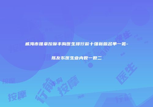 威海市推拿按摩丰胸医生排行前十强新版名单一览-陈友东医生业内数一数二