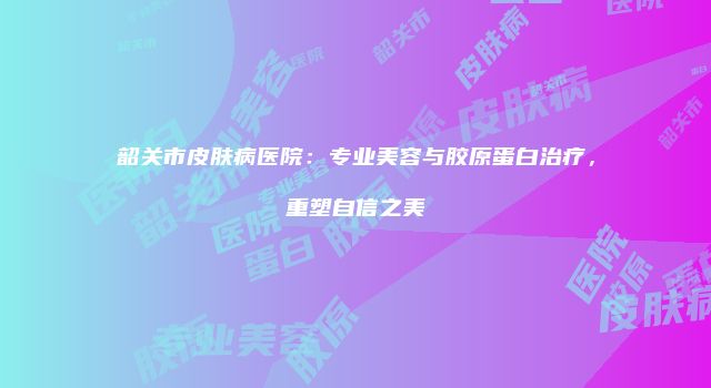 韶关市皮肤病医院：专业美容与胶原蛋白治疗，重塑自信之美