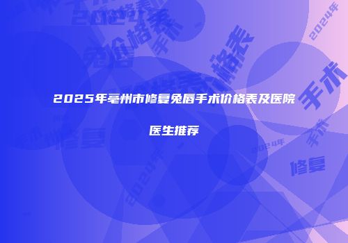 2025年亳州市修复兔唇手术价格表及医院医生推荐