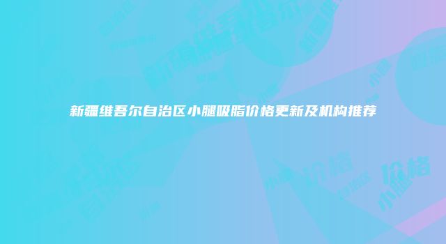 新疆维吾尔自治区小腿吸脂价格更新及机构推荐