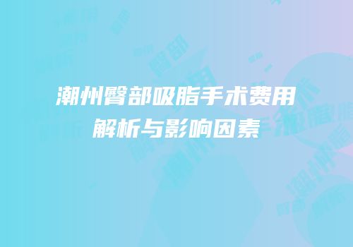 潮州臀部吸脂手术费用解析与影响因素