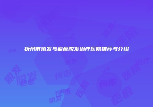 抚州市植发与疤痕脱发治疗医院推荐与介绍