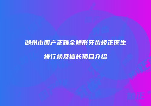 湖州市国产正雅全隐形牙齿矫正医生排行榜及擅长项目介绍