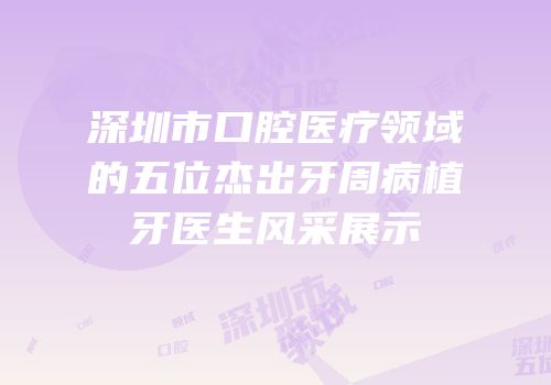 深圳市口腔医疗领域的五位杰出牙周病植牙医生风采展示