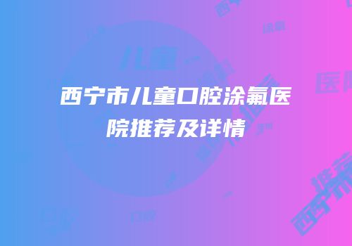 西宁市儿童口腔涂氟医院推荐及详情