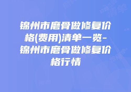 锦州市磨骨做修复价格(费用)清单一览-锦州市磨骨做修复价格行情