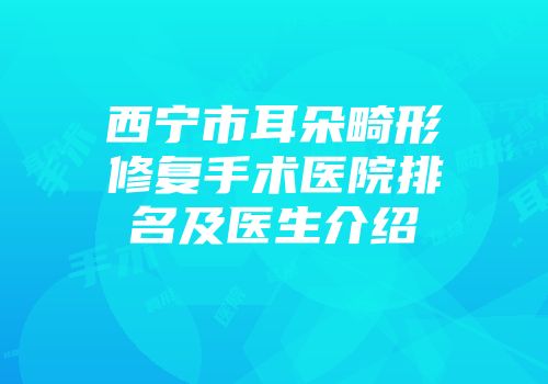 西宁市耳朵畸形修复手术医院排名及医生介绍