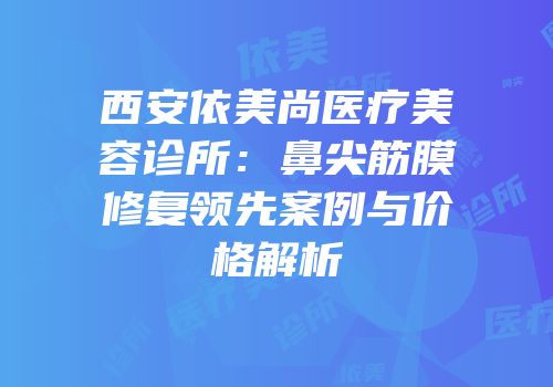 西安依美尚医疗美容诊所：鼻尖筋膜修复领先案例与价格解析