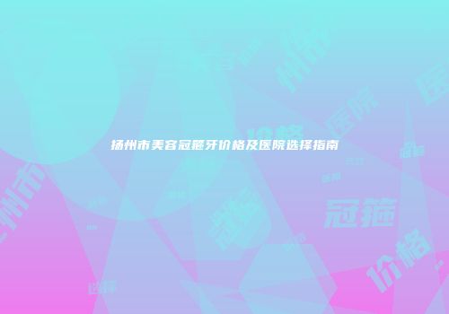 扬州市美容冠箍牙价格及医院选择指南