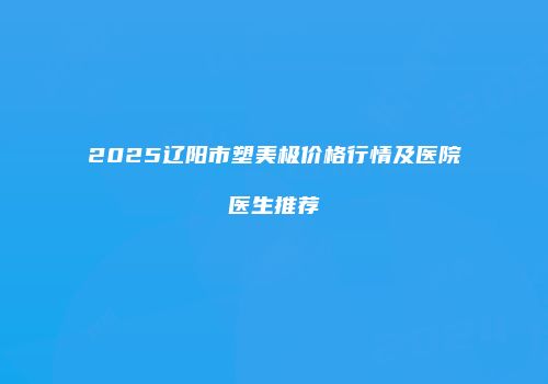 2025辽阳市塑美极价格行情及医院医生推荐