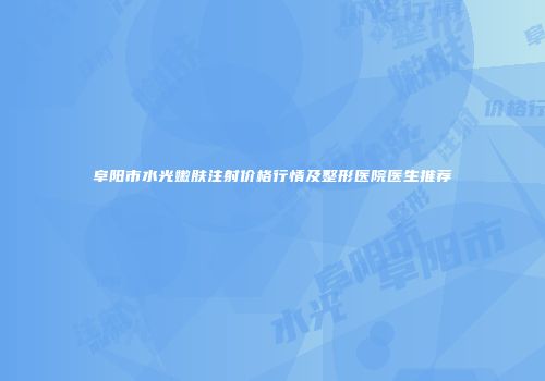 阜阳市水光嫩肤注射价格行情及整形医院医生推荐
