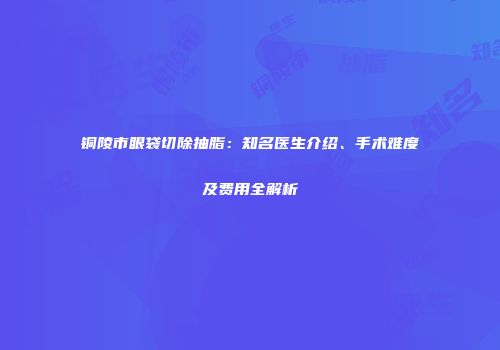 铜陵市眼袋切除抽脂：知名医生介绍、手术难度及费用全解析