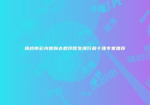 铁岭市彩光嫩肤去痘印医生排行前十强专家推荐
