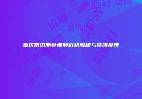重庆市溶脂针瘦脸价格解析与医院推荐