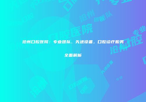 沧州口腔医院：专业团队、先进设备，口腔诊疗服务全面解析