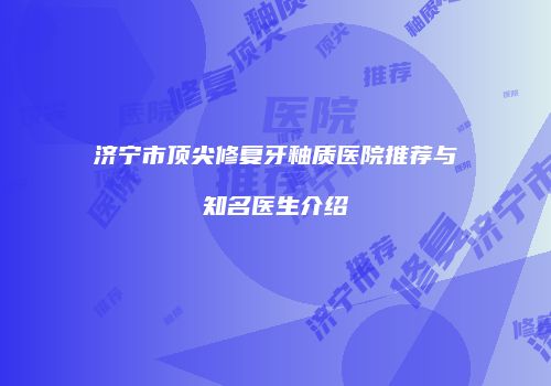 济宁市顶尖修复牙釉质医院推荐与知名医生介绍