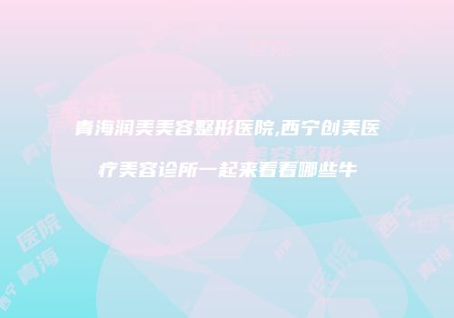 青海润美美容整形医院,西宁创美医疗美容诊所一起来看看哪些牛