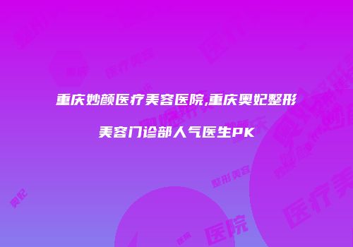 重庆妙颜医疗美容医院,重庆奥妃整形美容门诊部人气医生PK