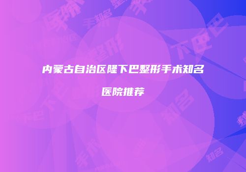 内蒙古自治区隆下巴整形手术知名医院推荐