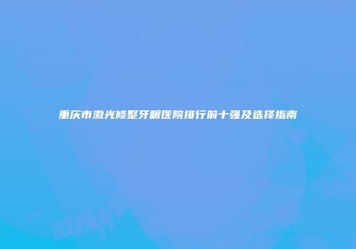 重庆市激光修整牙龈医院排行前十强及选择指南
