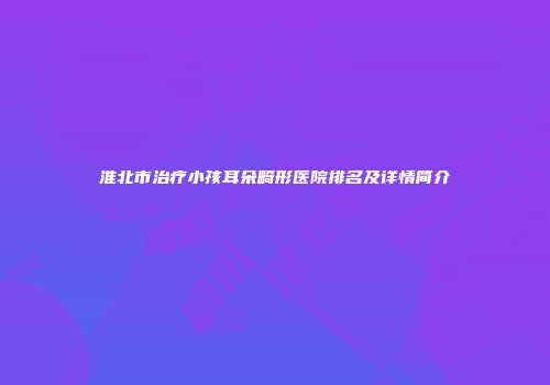 淮北市治疗小孩耳朵畸形医院排名及详情简介