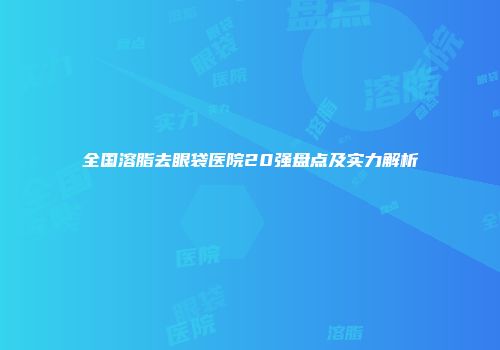 全国溶脂去眼袋医院20强盘点及实力解析