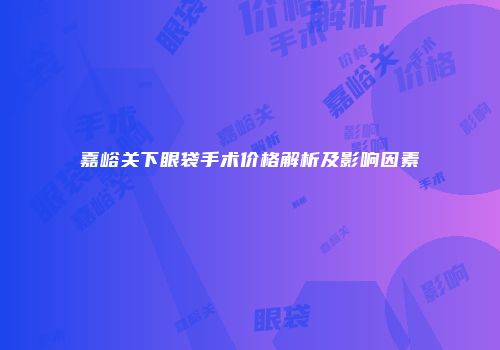 嘉峪关下眼袋手术价格解析及影响因素