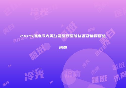 2025济南冷光美白氟斑牙医院排名及推荐医生榜单