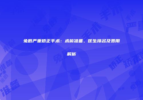 兔唇严重矫正手术：术前准备、医生排名及费用解析