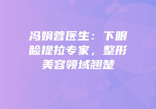 冯娟蓉医生：下眼睑提拉专家，整形美容领域翘楚