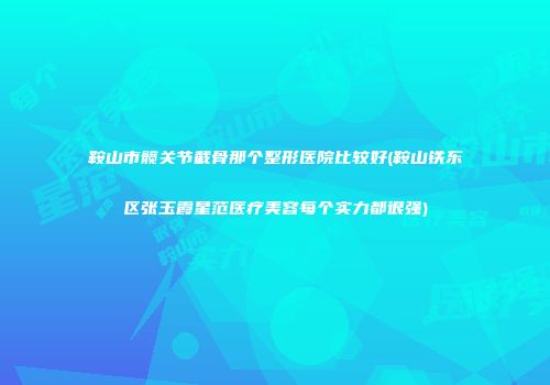 鞍山市髋关节截骨那个整形医院比较好(鞍山铁东区张玉霞星范医疗美容每个实力都很强)