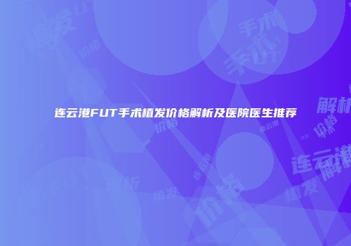 连云港FUT手术植发价格解析及医院医生推荐