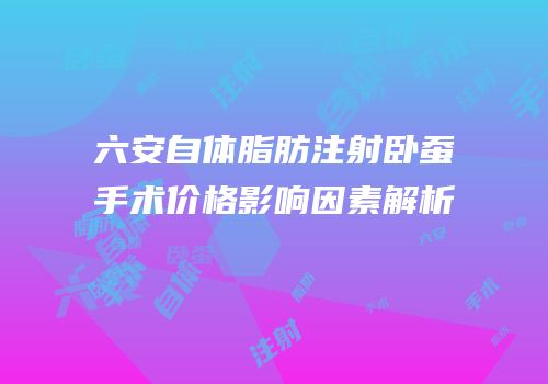 六安自体脂肪注射卧蚕手术价格影响因素解析