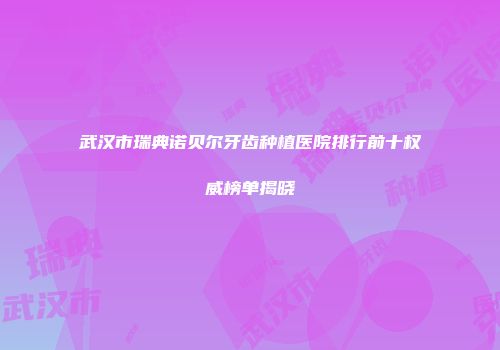 武汉市瑞典诺贝尔牙齿种植医院排行前十权威榜单揭晓