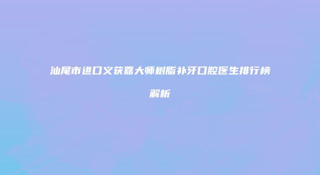 汕尾市进口义获嘉大师树脂补牙口腔医生排行榜解析