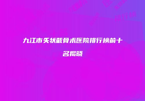 九江市矢状截骨术医院排行榜前十名揭晓