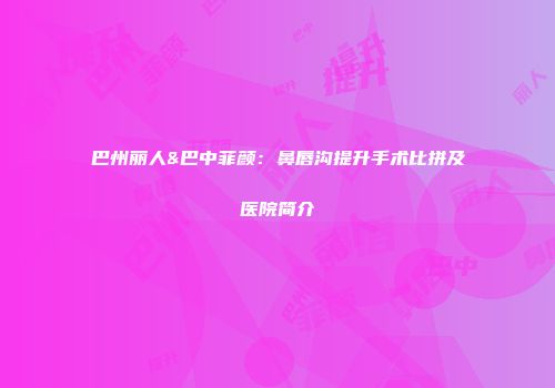 巴州丽人&巴中菲颜：鼻唇沟提升手术比拼及医院简介