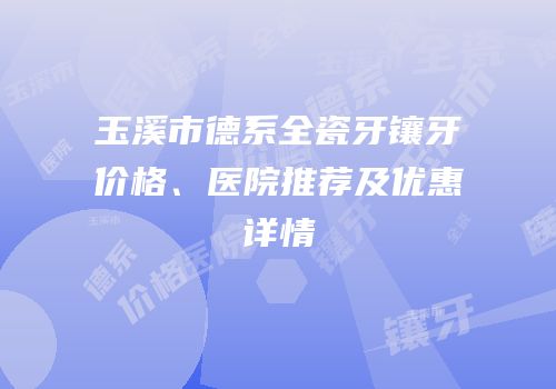 玉溪市德系全瓷牙镶牙价格、医院推荐及优惠详情