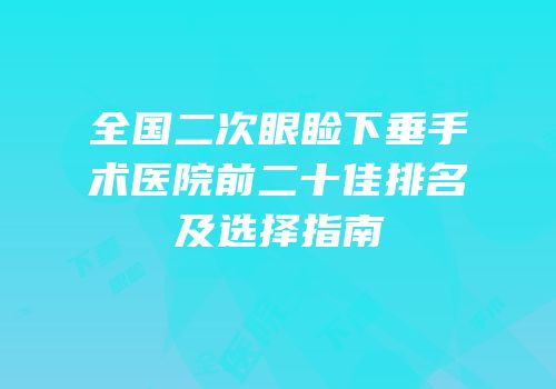 全国二次眼睑下垂手术医院前二十佳排名及选择指南