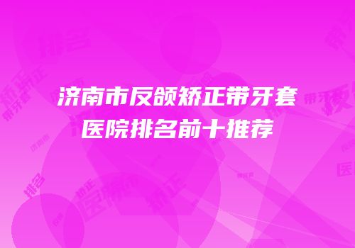 济南市反颌矫正带牙套医院排名前十推荐