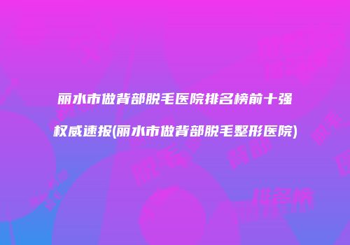 丽水市做背部脱毛医院排名榜前十强权威速报(丽水市做背部脱毛整形医院)