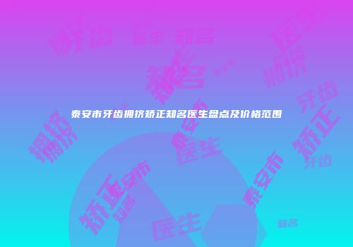 泰安市牙齿拥挤矫正知名医生盘点及价格范围