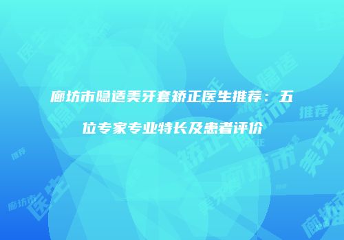 廊坊市隐适美牙套矫正医生推荐：五位专家专业特长及患者评价