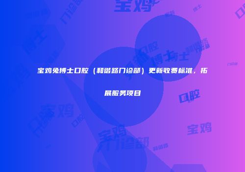 宝鸡兔博士口腔（和谐路门诊部）更新收费标准，拓展服务项目