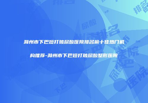 滁州市下巴短打玻尿酸医院排名前十佳热门机构推荐-滁州市下巴短打玻尿酸整形医院