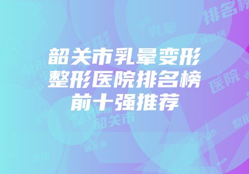 韶关市乳晕变形整形医院排名榜前十强推荐